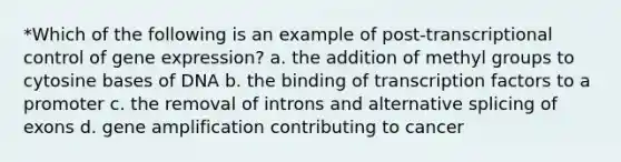 *Which of the following is an example of post-transcriptional control of gene expression? a. the addition of methyl groups to cytosine bases of DNA b. the binding of transcription factors to a promoter c. the removal of introns and alternative splicing of exons d. gene amplification contributing to cancer