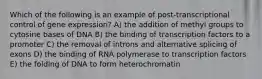 Which of the following is an example of post-transcriptional control of gene expression? A) the addition of methyl groups to cytosine bases of DNA B) the binding of transcription factors to a promoter C) the removal of introns and alternative splicing of exons D) the binding of RNA polymerase to transcription factors E) the folding of DNA to form heterochromatin