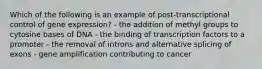 Which of the following is an example of post-transcriptional control of gene expression? - the addition of methyl groups to cytosine bases of DNA - the binding of transcription factors to a promoter - the removal of introns and alternative splicing of exons - gene amplification contributing to cancer