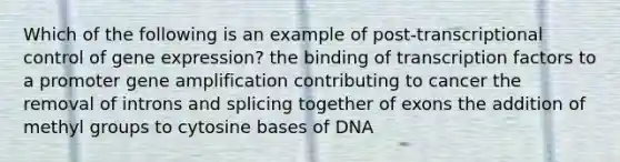 Which of the following is an example of post-transcriptional control of gene expression? the binding of transcription factors to a promoter gene amplification contributing to cancer the removal of introns and splicing together of exons the addition of methyl groups to cytosine bases of DNA