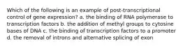 Which of the following is an example of post-transcriptional control of gene expression? a. the binding of RNA polymerase to transcription factors b. the addition of methyl groups to cytosine bases of DNA c. the binding of transcription factors to a promoter d. the removal of introns and alternative splicing of exon