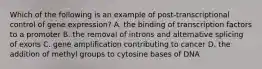 Which of the following is an example of post-transcriptional control of gene expression? A. the binding of transcription factors to a promoter B. the removal of introns and alternative splicing of exons C. gene amplification contributing to cancer D. the addition of methyl groups to cytosine bases of DNA