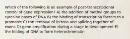 Which of the following is an example of post-transcriptional control of gene expression? A) the addition of methyl groups to cytosine bases of DNA B) the binding of transcription factors to a promoter C) the removal of introns and splicing together of exons D) gene amplification during a stage in development E) the folding of DNA to form heterochromatin