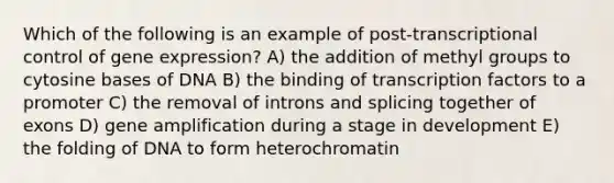 Which of the following is an example of post-transcriptional control of gene expression? A) the addition of methyl groups to cytosine bases of DNA B) the binding of transcription factors to a promoter C) the removal of introns and splicing together of exons D) gene amplification during a stage in development E) the folding of DNA to form heterochromatin