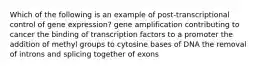 Which of the following is an example of post-transcriptional control of gene expression? gene amplification contributing to cancer the binding of transcription factors to a promoter the addition of methyl groups to cytosine bases of DNA the removal of introns and splicing together of exons