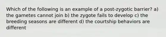 Which of the following is an example of a post-zygotic barrier? a) the gametes cannot join b) the zygote fails to develop c) the breeding seasons are different d) the courtship behaviors are different