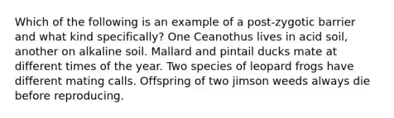 Which of the following is an example of a post-zygotic barrier and what kind specifically? One Ceanothus lives in acid soil, another on alkaline soil. Mallard and pintail ducks mate at different times of the year. Two species of leopard frogs have different mating calls. Offspring of two jimson weeds always die before reproducing.