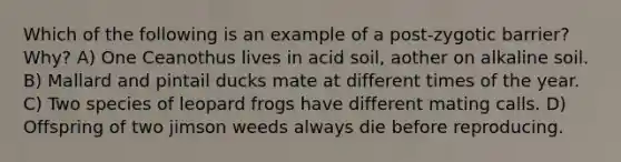 Which of the following is an example of a post-zygotic barrier? Why? A) One Ceanothus lives in acid soil, aother on alkaline soil. B) Mallard and pintail ducks mate at different times of the year. C) Two species of leopard frogs have different mating calls. D) Offspring of two jimson weeds always die before reproducing.