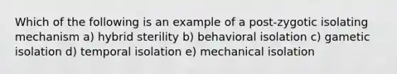 Which of the following is an example of a post-zygotic isolating mechanism a) hybrid sterility b) behavioral isolation c) gametic isolation d) temporal isolation e) mechanical isolation