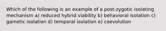 Which of the following is an example of a post-zygotic isolating mechanism a) reduced hybrid viability b) behavioral isolation c) gametic isolation d) temporal isolation e) coevolution