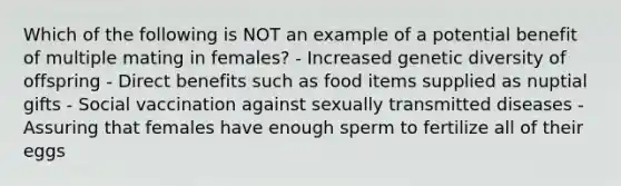 Which of the following is NOT an example of a potential benefit of multiple mating in females? - Increased genetic diversity of offspring - Direct benefits such as food items supplied as nuptial gifts - Social vaccination against sexually transmitted diseases - Assuring that females have enough sperm to fertilize all of their eggs