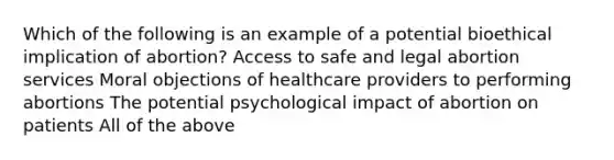 Which of the following is an example of a potential bioethical implication of abortion? Access to safe and legal abortion services Moral objections of healthcare providers to performing abortions The potential psychological impact of abortion on patients All of the above