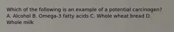 Which of the following is an example of a potential carcinogen? A. Alcohol B. Omega-3 fatty acids C. Whole wheat bread D. Whole milk