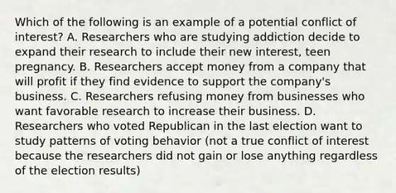 Which of the following is an example of a potential conflict of interest? A. Researchers who are studying addiction decide to expand their research to include their new interest, teen pregnancy. B. Researchers accept money from a company that will profit if they find evidence to support the company's business. C. Researchers refusing money from businesses who want favorable research to increase their business. D. Researchers who voted Republican in the last election want to study patterns of voting behavior (not a true conflict of interest because the researchers did not gain or lose anything regardless of the election results)