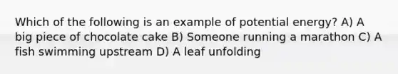 Which of the following is an example of potential energy? A) A big piece of chocolate cake B) Someone running a marathon C) A fish swimming upstream D) A leaf unfolding