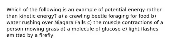 Which of the following is an example of potential energy rather than kinetic energy? a) a crawling beetle foraging for food b) water rushing over Niagara Falls c) the muscle contractions of a person mowing grass d) a molecule of glucose e) light flashes emitted by a firefly