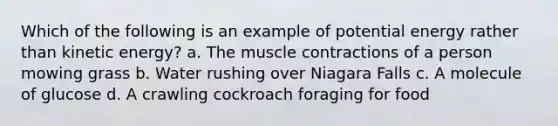 Which of the following is an example of potential energy rather than kinetic energy? a. The muscle contractions of a person mowing grass b. Water rushing over Niagara Falls c. A molecule of glucose d. A crawling cockroach foraging for food