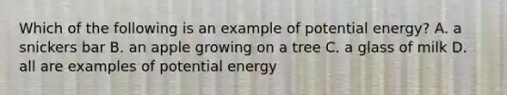 Which of the following is an example of potential energy? A. a snickers bar B. an apple growing on a tree C. a glass of milk D. all are examples of potential energy