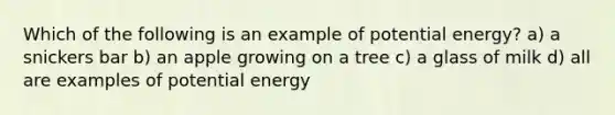 Which of the following is an example of potential energy? a) a snickers bar b) an apple growing on a tree c) a glass of milk d) all are examples of potential energy