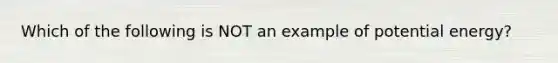 Which of the following is NOT an example of potential energy?