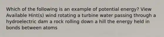 Which of the following is an example of potential energy? View Available Hint(s) wind rotating a turbine water passing through a hydroelectric dam a rock rolling down a hill the energy held in bonds between atoms