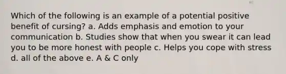 Which of the following is an example of a potential positive benefit of cursing? a. Adds emphasis and emotion to your communication b. Studies show that when you swear it can lead you to be more honest with people c. Helps you cope with stress d. all of the above e. A & C only