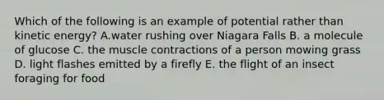 Which of the following is an example of potential rather than kinetic energy? A.water rushing over Niagara Falls B. a molecule of glucose C. the muscle contractions of a person mowing grass D. light flashes emitted by a firefly E. the flight of an insect foraging for food