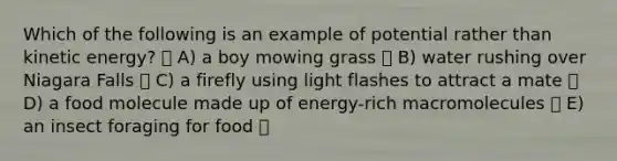 Which of the following is an example of potential rather than kinetic energy? A) a boy mowing grass B) water rushing over Niagara Falls C) a firefly using light flashes to attract a mate D) a food molecule made up of energy-rich macromolecules E) an insect foraging for food