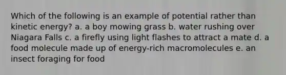 Which of the following is an example of potential rather than kinetic energy? a. a boy mowing grass b. water rushing over Niagara Falls c. a firefly using light flashes to attract a mate d. a food molecule made up of energy-rich macromolecules e. an insect foraging for food