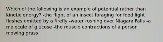 Which of the following is an example of potential rather than kinetic energy? -the flight of an insect foraging for food light flashes emitted by a firefly -water rushing over Niagara Falls -a molecule of glucose -the muscle contractions of a person mowing grass