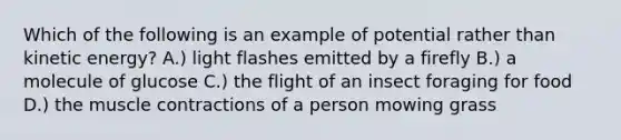 Which of the following is an example of potential rather than kinetic energy? A.) light flashes emitted by a firefly B.) a molecule of glucose C.) the flight of an insect foraging for food D.) the muscle contractions of a person mowing grass