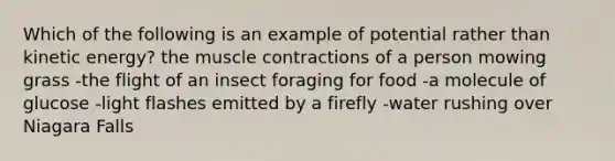 Which of the following is an example of potential rather than kinetic energy? the muscle contractions of a person mowing grass -the flight of an insect foraging for food -a molecule of glucose -light flashes emitted by a firefly -water rushing over Niagara Falls