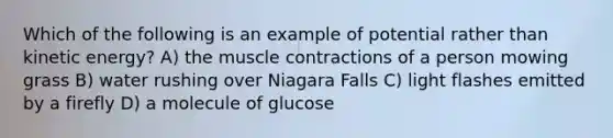 Which of the following is an example of potential rather than kinetic energy? A) the muscle contractions of a person mowing grass B) water rushing over Niagara Falls C) light flashes emitted by a firefly D) a molecule of glucose