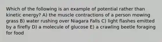 Which of the following is an example of potential rather than kinetic energy? A) the muscle contractions of a person mowing grass B) water rushing over Niagara Falls C) light flashes emitted by a firefly D) a molecule of glucose E) a crawling beetle foraging for food