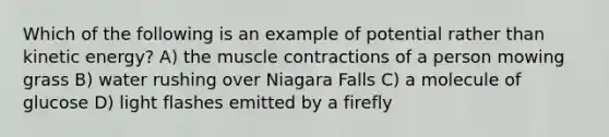 Which of the following is an example of potential rather than kinetic energy? A) the muscle contractions of a person mowing grass B) water rushing over Niagara Falls C) a molecule of glucose D) light flashes emitted by a firefly