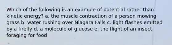 Which of the following is an example of potential rather than kinetic energy? a. the muscle contraction of a person mowing grass b. water rushing over Niagara Falls c. light flashes emitted by a firefly d. a molecule of glucose e. the flight of an insect foraging for food