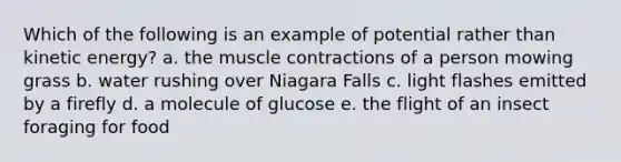 Which of the following is an example of potential rather than kinetic energy? a. the muscle contractions of a person mowing grass b. water rushing over Niagara Falls c. light flashes emitted by a firefly d. a molecule of glucose e. the flight of an insect foraging for food