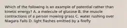 Which of the following is an example of potential rather than kinetic energy? A. a molecule of glucose B. the muscle contractions of a person mowing grass C. water rushing over Niagara Falls D. light flashes emitted by a firefly
