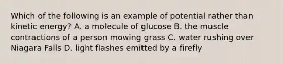 Which of the following is an example of potential rather than kinetic energy? A. a molecule of glucose B. the muscle contractions of a person mowing grass C. water rushing over Niagara Falls D. light flashes emitted by a firefly