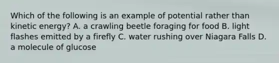 Which of the following is an example of potential rather than kinetic energy? A. a crawling beetle foraging for food B. light flashes emitted by a firefly C. water rushing over Niagara Falls D. a molecule of glucose