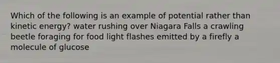 Which of the following is an example of potential rather than kinetic energy? water rushing over Niagara Falls a crawling beetle foraging for food light flashes emitted by a firefly a molecule of glucose