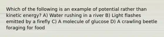 Which of the following is an example of potential rather than kinetic energy? A) Water rushing in a river B) Light flashes emitted by a firefly C) A molecule of glucose D) A crawling beetle foraging for food