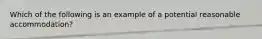 Which of the following is an example of a potential reasonable accommodation?