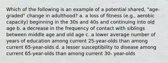 Which of the following is an example of a potential shared, "age- graded" change in adulthood? a. a loss of fitness (e.g., aerobic capacity) beginning in the 30s and 40s and continuing into old age b. a decrease in the frequency of contact with siblings between middle age and old age c. a lower average number of years of education among current 25-year-olds than among current 65-year-olds d. a lesser susceptibility to disease among current 65-year-olds than among current 30- year-olds