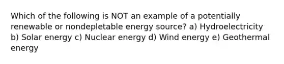 Which of the following is NOT an example of a potentially renewable or nondepletable energy source? a) Hydroelectricity b) Solar energy c) Nuclear energy d) Wind energy e) Geothermal energy