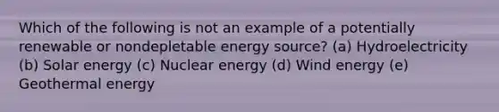 Which of the following is not an example of a potentially renewable or nondepletable energy source? (a) Hydroelectricity (b) Solar energy (c) Nuclear energy (d) Wind energy (e) <a href='https://www.questionai.com/knowledge/k0ByJmKmtu-geothermal-energy' class='anchor-knowledge'>geothermal energy</a>