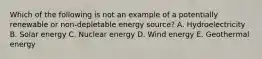 Which of the following is not an example of a potentially renewable or non-depletable energy source? A. Hydroelectricity B. Solar energy C. Nuclear energy D. Wind energy E. Geothermal energy