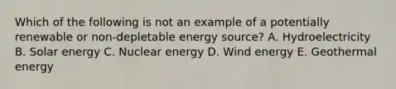 Which of the following is not an example of a potentially renewable or non-depletable energy source? A. Hydroelectricity B. Solar energy C. Nuclear energy D. Wind energy E. <a href='https://www.questionai.com/knowledge/k0ByJmKmtu-geothermal-energy' class='anchor-knowledge'>geothermal energy</a>