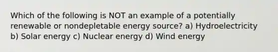 Which of the following is NOT an example of a potentially renewable or nondepletable energy source? a) Hydroelectricity b) Solar energy c) <a href='https://www.questionai.com/knowledge/kg8PzGZIIJ-nuclear-energy' class='anchor-knowledge'>nuclear energy</a> d) Wind energy