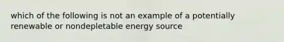 which of the following is not an example of a potentially renewable or nondepletable energy source